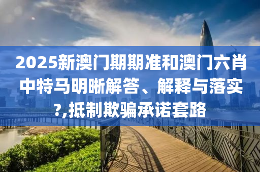 2025新澳门期期准和澳门六肖中特马明晰解答、解释与落实?,抵制欺骗承诺套路