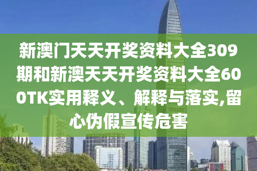 新澳门天天开奖资料大全309期和新澳天天开奖资料大全600TK实用释义、解释与落实,留心伪假宣传危害