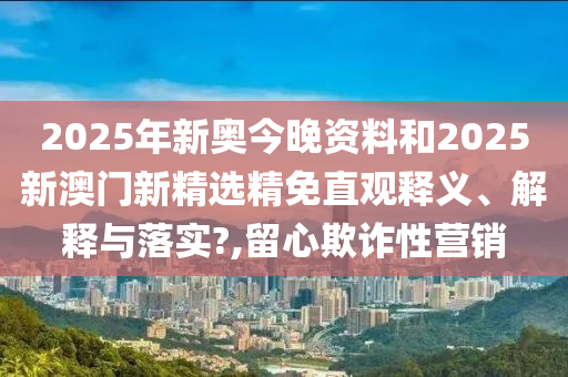 2025年新奥今晚资料和2025新澳门新精选精免直观释义、解释与落实?,留心欺诈性营销