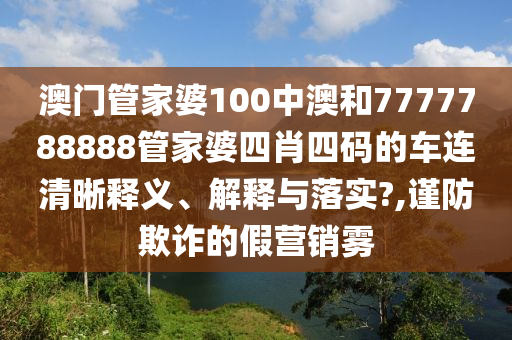 澳门管家婆100中澳和7777788888管家婆四肖四码的车连清晰释义、解释与落实?,谨防欺诈的假营销雾
