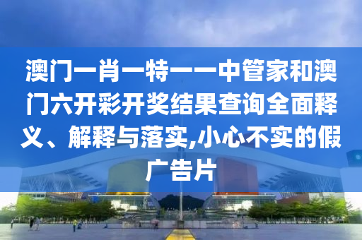 澳门一肖一特一一中管家和澳门六开彩开奖结果查询全面释义、解释与落实,小心不实的假广告片