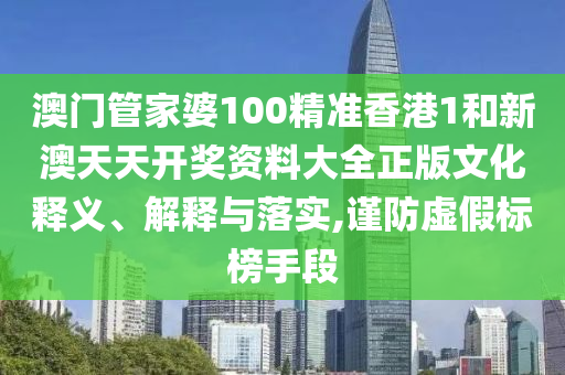 澳门管家婆100精准香港1和新澳天天开奖资料大全正版文化释义、解释与落实,谨防虚假标榜手段