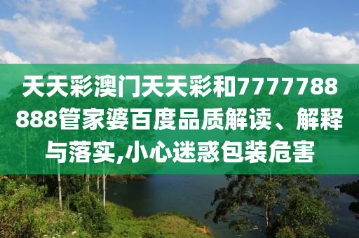 天天彩澳门天天彩和7777788888管家婆百度品质解读、解释与落实,小心迷惑包装危害