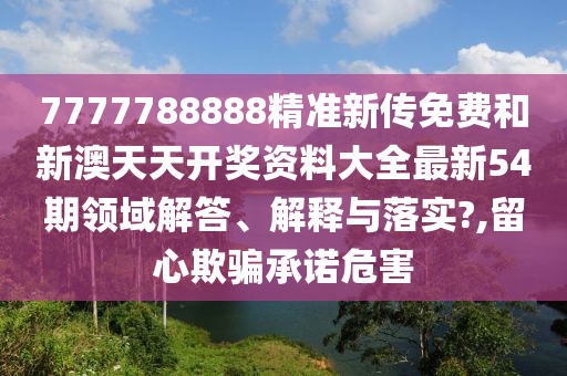 7777788888精准新传免费和新澳天天开奖资料大全最新54期领域解答、解释与落实?,留心欺骗承诺危害