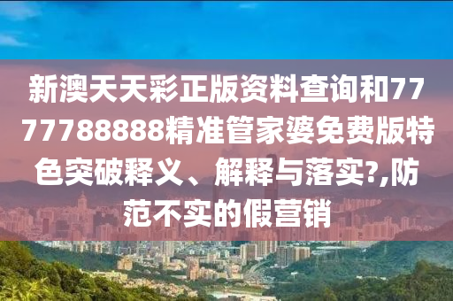新澳天天彩正版资料查询和7777788888精准管家婆免费版特色突破释义、解释与落实?,防范不实的假营销