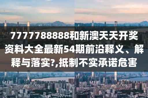 7777788888和新澳天天开奖资料大全最新54期前沿释义、解释与落实?,抵制不实承诺危害