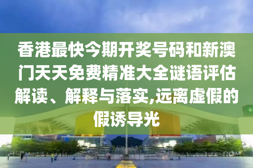 香港最快今期开奖号码和新澳门天天免费精准大全谜语评估解读、解释与落实,远离虚假的假诱导光