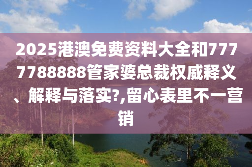 2025港澳免费资料大全和7777788888管家婆总裁权威释义、解释与落实?,留心表里不一营销
