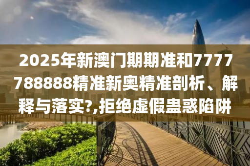 2025年新澳门期期准和7777788888精准新奥精准剖析、解释与落实?,拒绝虚假蛊惑陷阱