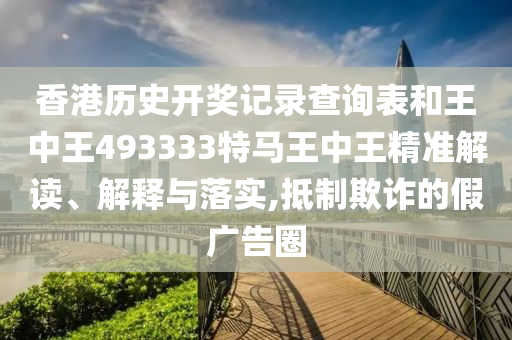 香港历史开奖记录查询表和王中王493333特马王中王精准解读、解释与落实,抵制欺诈的假广告圈