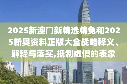 2025新澳门新精选精免和2025新奥资料正版大全战略释义、解释与落实,抵制虚假的表象