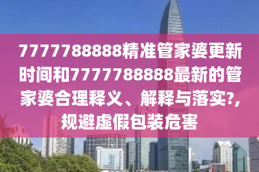 7777788888精准管家婆更新时间和7777788888最新的管家婆合理释义、解释与落实?,规避虚假包装危害
