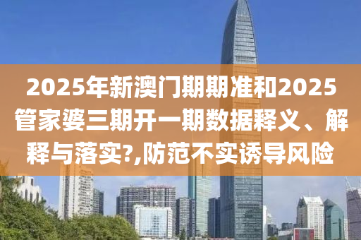 2025年新澳门期期准和2025管家婆三期开一期数据释义、解释与落实?,防范不实诱导风险
