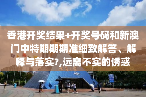 香港开奖结果+开奖号码和新澳门中特期期期准细致解答、解释与落实?,远离不实的诱惑