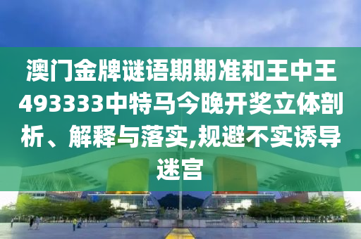 澳门金牌谜语期期准和王中王493333中特马今晚开奖立体剖析、解释与落实,规避不实诱导迷宫