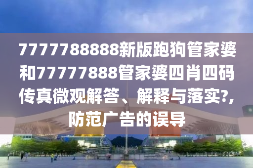 7777788888新版跑狗管家婆和77777888管家婆四肖四码传真微观解答、解释与落实?,防范广告的误导