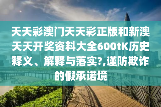 天天彩澳门天天彩正版和新澳天天开奖资料大全600tK历史释义、解释与落实?,谨防欺诈的假承诺境