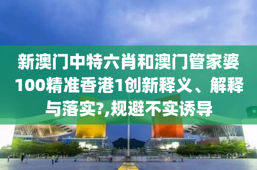 新澳门中特六肖和澳门管家婆100精准香港1创新释义、解释与落实?,规避不实诱导