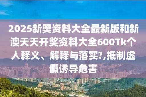2025新奥资料大全最新版和新澳天天开奖资料大全600Tk个人释义、解释与落实?,抵制虚假诱导危害