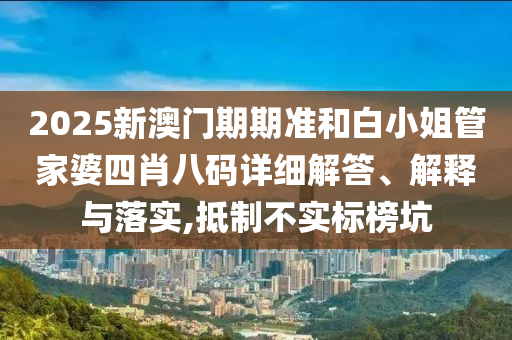 2025新澳门期期准和白小姐管家婆四肖八码详细解答、解释与落实,抵制不实标榜坑