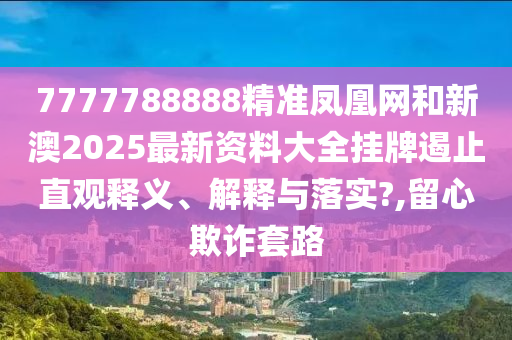 7777788888精准凤凰网和新澳2025最新资料大全挂牌遏止直观释义、解释与落实?,留心欺诈套路