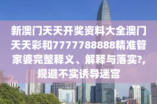 新澳门天天开奖资料大全澳门天天彩和7777788888精准管家婆完整释义、解释与落实?,规避不实诱导迷宫