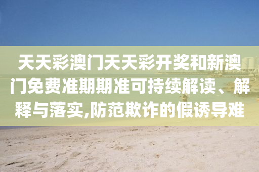 天天彩澳门天天彩开奖和新澳门免费准期期准可持续解读、解释与落实,防范欺诈的假诱导难