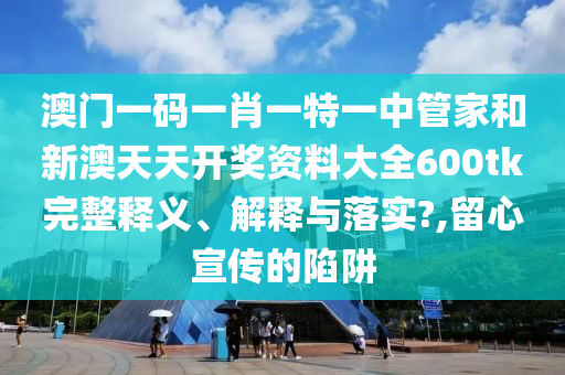 澳门一码一肖一特一中管家和新澳天天开奖资料大全600tk完整释义、解释与落实?,留心宣传的陷阱