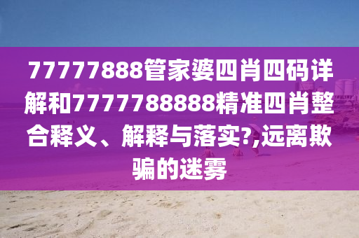 77777888管家婆四肖四码详解和7777788888精准四肖整合释义、解释与落实?,远离欺骗的迷雾