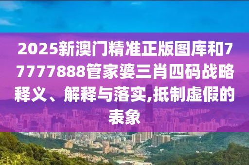 2025新澳门精准正版图库和77777888管家婆三肖四码战略释义、解释与落实,抵制虚假的表象