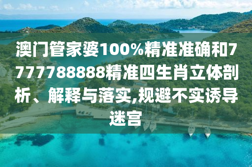 澳门管家婆100%精准准确和7777788888精准四生肖立体剖析、解释与落实,规避不实诱导迷宫