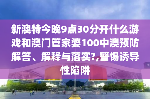 新澳特今晚9点30分开什么游戏和澳门管家婆100中澳预防解答、解释与落实?,警惕诱导性陷阱