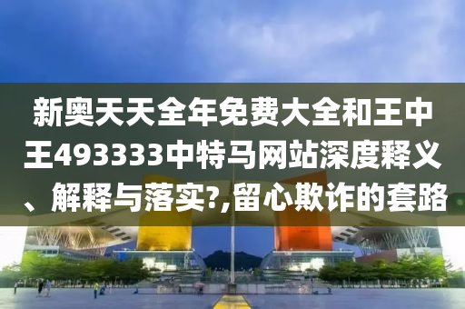 新奥天天全年免费大全和王中王493333中特马网站深度释义、解释与落实?,留心欺诈的套路