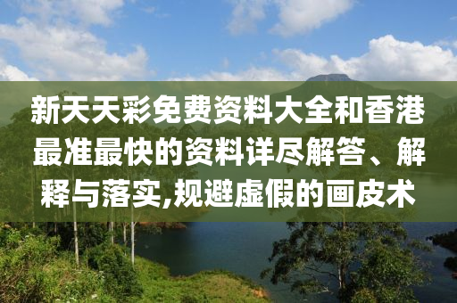 新天天彩免费资料大全和香港最准最快的资料详尽解答、解释与落实,规避虚假的画皮术