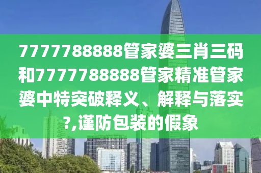 7777788888管家婆三肖三码和7777788888管家精准管家婆中特突破释义、解释与落实?,谨防包装的假象
