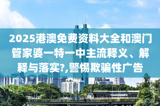 2025港澳免费资料大全和澳门管家婆一特一中主流释义、解释与落实?,警惕欺骗性广告