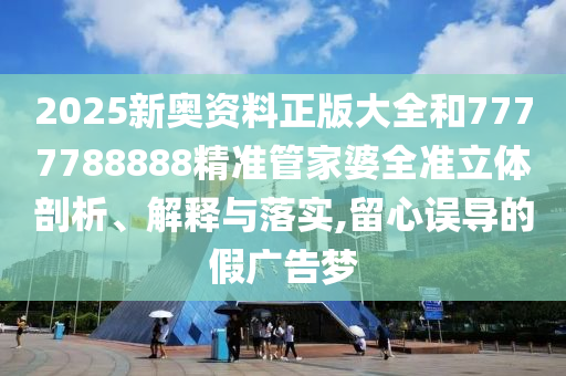 2025新奥资料正版大全和7777788888精准管家婆全准立体剖析、解释与落实,留心误导的假广告梦
