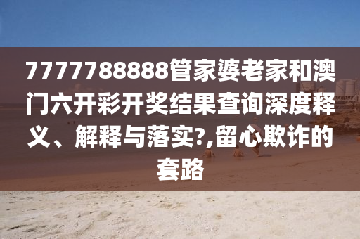 7777788888管家婆老家和澳门六开彩开奖结果查询深度释义、解释与落实?,留心欺诈的套路