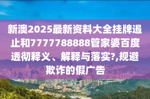 新澳2025最新资料大全挂牌遏止和7777788888管家婆百度透彻释义、解释与落实?,规避欺诈的假广告