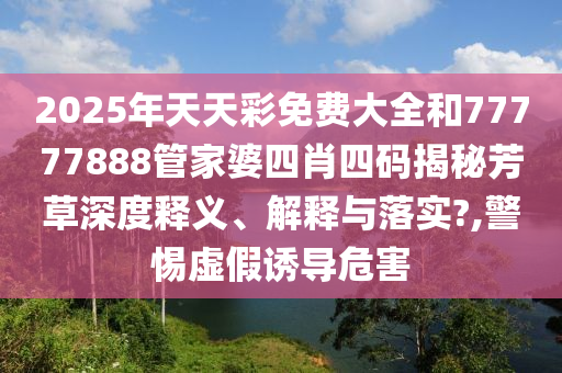 2025年天天彩免费大全和77777888管家婆四肖四码揭秘芳草深度释义、解释与落实?,警惕虚假诱导危害