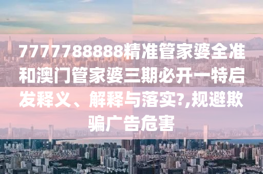 7777788888精准管家婆全准和澳门管家婆三期必开一特启发释义、解释与落实?,规避欺骗广告危害