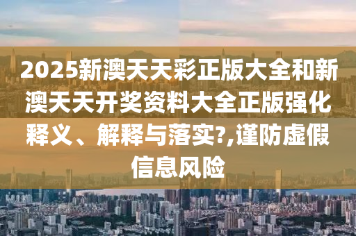 2025新澳天天彩正版大全和新澳天天开奖资料大全正版强化释义、解释与落实?,谨防虚假信息风险