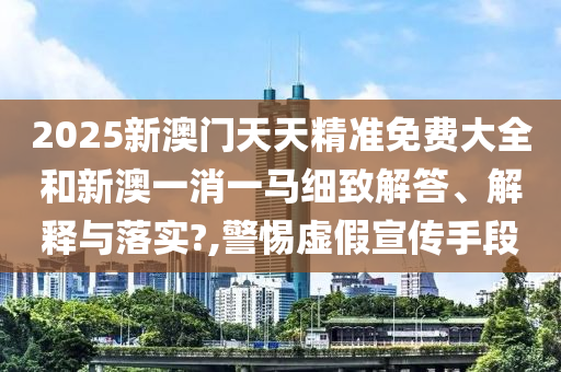 2025新澳门天天精准免费大全和新澳一消一马细致解答、解释与落实?,警惕虚假宣传手段