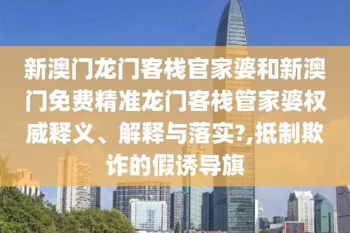 新澳门龙门客栈官家婆和新澳门免费精准龙门客栈管家婆权威释义、解释与落实?,抵制欺诈的假诱导旗