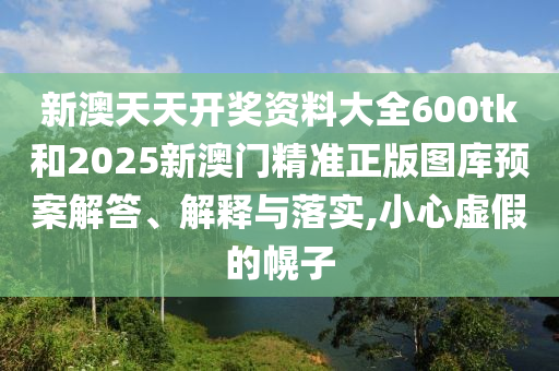 新澳天天开奖资料大全600tk和2025新澳门精准正版图库预案解答、解释与落实,小心虚假的幌子