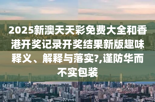 2025新澳天天彩免费大全和香港开奖记录开奖结果新版趣味释义、解释与落实?,谨防华而不实包装