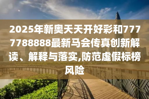 2025年新奥天天开好彩和7777788888最新马会传真创新解读、解释与落实,防范虚假标榜风险