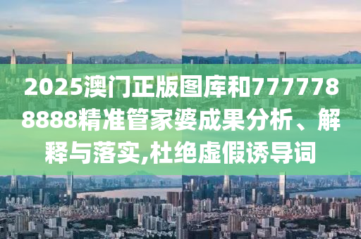 2025澳门正版图库和7777788888精准管家婆成果分析、解释与落实,杜绝虚假诱导词