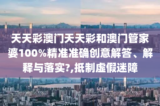 天天彩澳门天天彩和澳门管家婆100%精准准确创意解答、解释与落实?,抵制虚假迷障