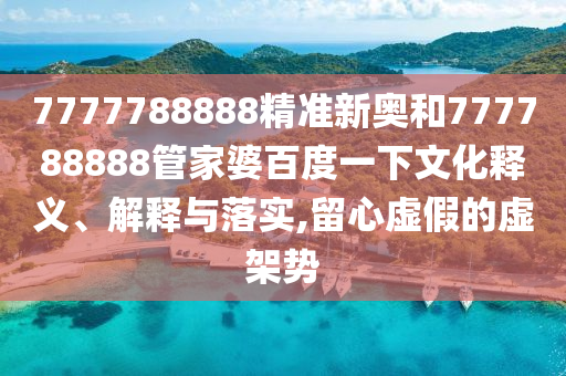 7777788888精准新奥和777788888管家婆百度一下文化释义、解释与落实,留心虚假的虚架势